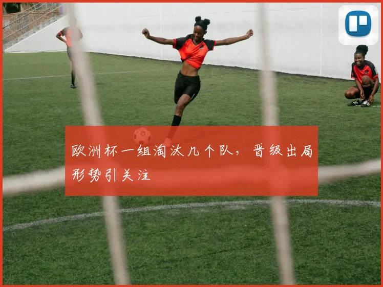 欧洲杯一组淘汰几个队，晋级出局形势引关注