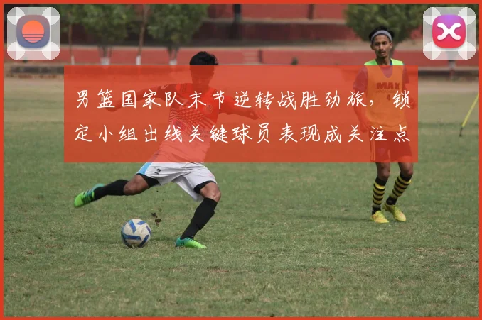 男篮国家队末节逆转战胜劲旅，锁定小组出线关键球员表现成关注点