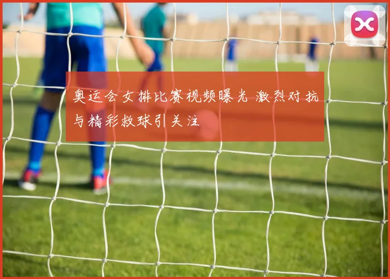 奥运会女排比赛视频曝光 激烈对抗与精彩救球引关注