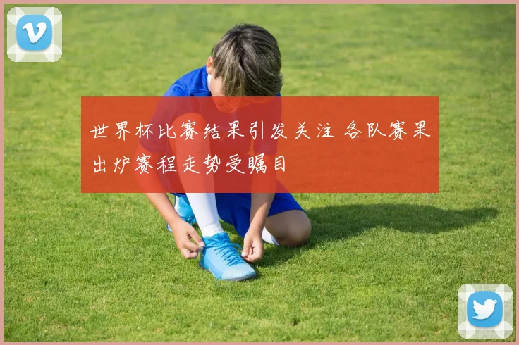 世界杯比赛结果引发关注 各队赛果出炉赛程走势受瞩目
