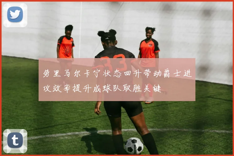 劳里马尔卡宁状态回升带动爵士进攻效率提升成球队取胜关键