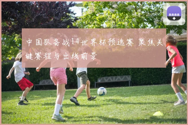 中国队备战14世界杯预选赛 聚焦关键赛程与出线前景