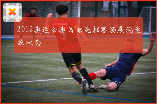 2012奥运会奥马尔亮相赛场展现竞技状态
