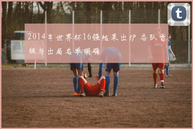 2014年世界杯16强结果出炉 各队晋级与出局名单明确
