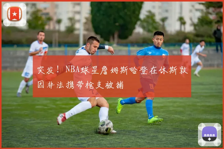 突发！NBA球星詹姆斯哈登在休斯敦因非法携带枪支被捕