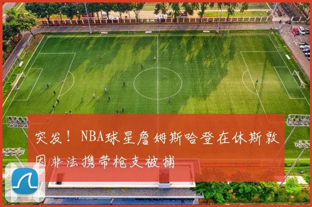 突发!NBA球星詹姆斯哈登在休斯敦因非法携带枪支被捕